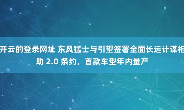 开云的登录网址 东风猛士与引望签署全面长远计谋相助 2.0 条约,首款车型年内量产