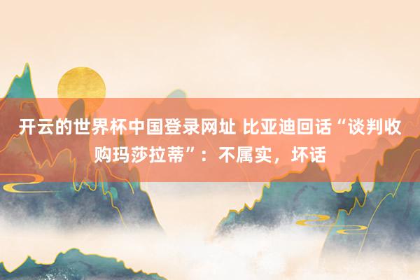 开云的世界杯中国登录网址 比亚迪回话“谈判收购玛莎拉蒂”:不属实,坏话