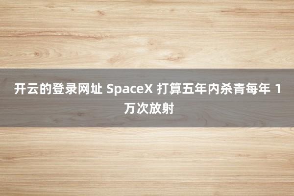 开云的登录网址 SpaceX 打算五年内杀青每年 1 万次放射