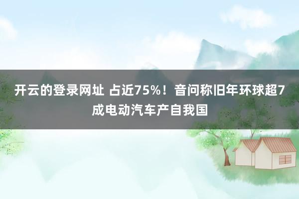 开云的登录网址 占近75%!音问称旧年环球超7成电动汽车产自我国