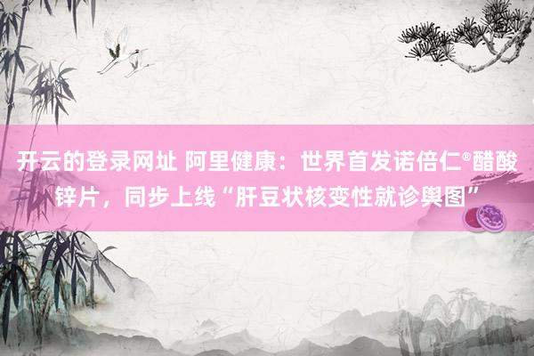 开云的登录网址 阿里健康:世界首发诺倍仁®醋酸锌片,同步上线“肝豆状核变性就诊舆图”
