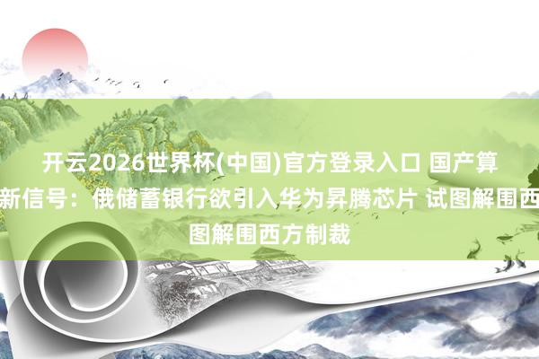 开云2026世界杯(中国)官方登录入口 国产算力出海新信号:俄储蓄银行欲引入华为昇腾芯片 试图解围西方制裁