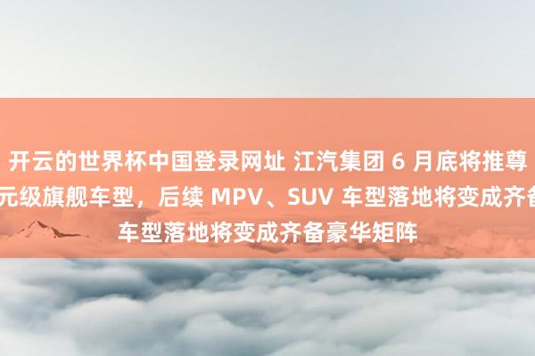 开云的世界杯中国登录网址 江汽集团 6 月底将推尊界 200 万元级旗舰车型,后续 MPV、SUV 车型落地将变成齐备豪华矩阵