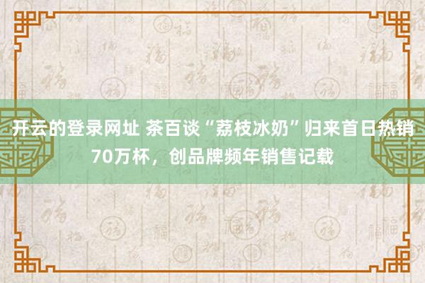 开云的登录网址 茶百谈“荔枝冰奶”归来首日热销70万杯,创品牌频年销售记载