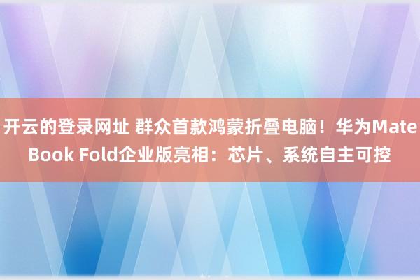 开云的登录网址 群众首款鸿蒙折叠电脑！华为MateBook Fold企业版亮相：芯片、系统自主可控