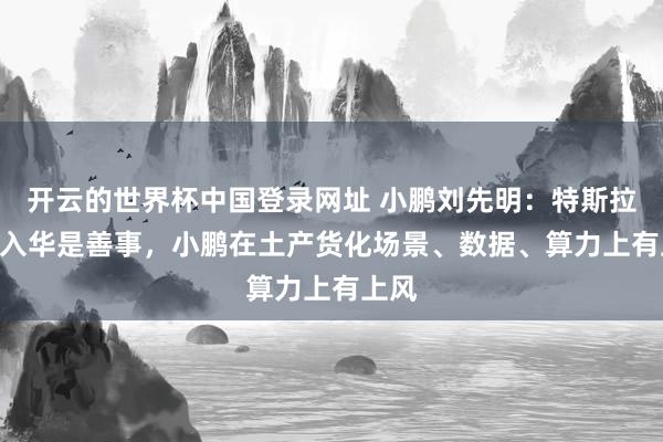 开云的世界杯中国登录网址 小鹏刘先明:特斯拉FSD入华是善事,小鹏在土产货化场景、数据、算力上有上风