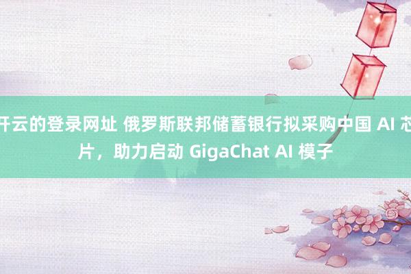 开云的登录网址 俄罗斯联邦储蓄银行拟采购中国 AI 芯片,助力启动 GigaChat AI 模子