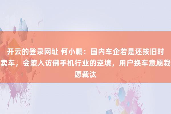 开云的登录网址 何小鹏:国内车企若是还按旧时势卖车,会堕入访佛手机行业的逆境,用户换车意愿裁汰