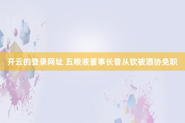 开云的登录网址 五粮液董事长曾从钦被酒协免职