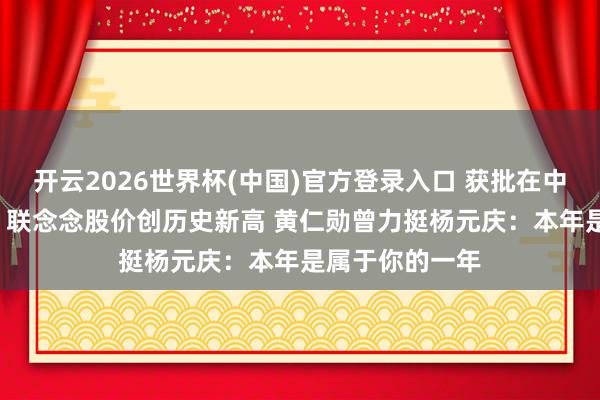 开云2026世界杯(中国)官方登录入口 获批在中国销售H200!联念念股价创历史新高 黄仁勋曾力挺杨元庆:本年是属于你的一年