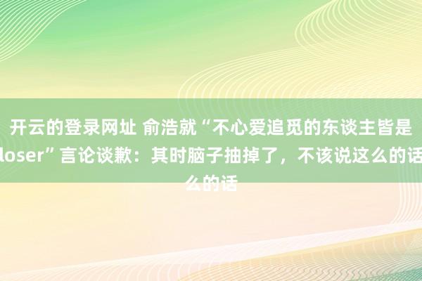开云的登录网址 俞浩就“不心爱追觅的东谈主皆是loser”言论谈歉:其时脑子抽掉了,不该说这么的话
