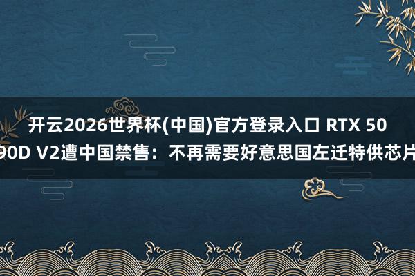 开云2026世界杯(中国)官方登录入口 RTX 5090D V2遭中国禁售:不再需要好意思国左迁特供芯片