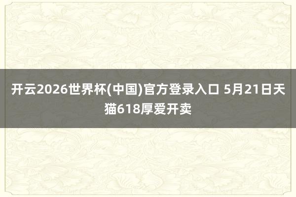 开云2026世界杯(中国)官方登录入口 5月21日天猫618厚爱开卖