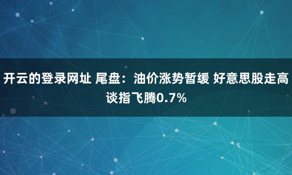 开云的登录网址 尾盘:油价涨势暂缓 好意思股走高谈指飞腾0.7%