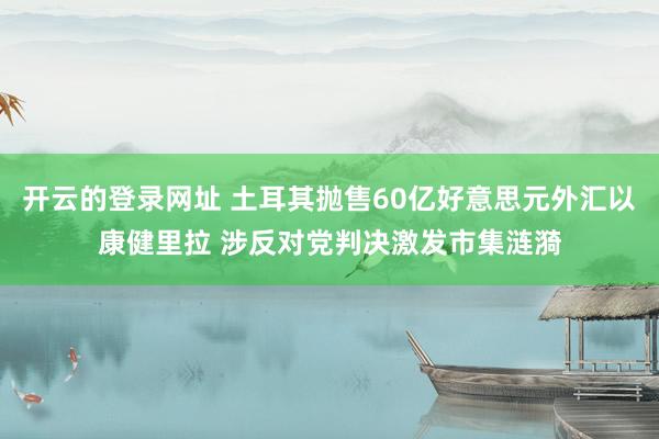 开云的登录网址 土耳其抛售60亿好意思元外汇以康健里拉 涉反对党判决激发市集涟漪