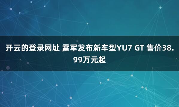 开云的登录网址 雷军发布新车型YU7 GT 售价38.99万元起
