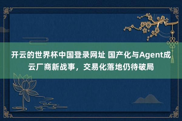 开云的世界杯中国登录网址 国产化与Agent成云厂商新战事,交易化落地仍待破局