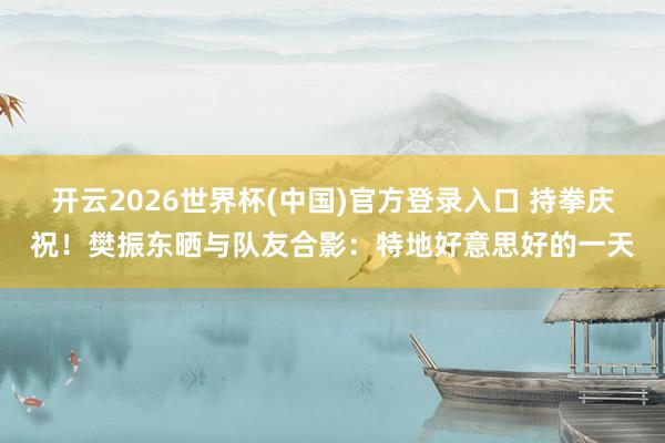 开云2026世界杯(中国)官方登录入口 持拳庆祝!樊振东晒与队友合影:特地好意思好的一天