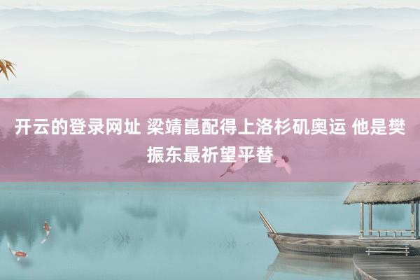 开云的登录网址 梁靖崑配得上洛杉矶奥运 他是樊振东最祈望平替