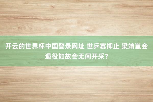 开云的世界杯中国登录网址 世乒赛抑止 梁靖崑会退役如故会无间开采?
