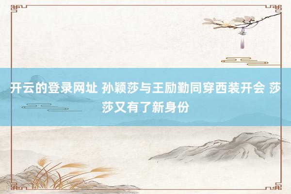 开云的登录网址 孙颖莎与王励勤同穿西装开会 莎莎又有了新身份