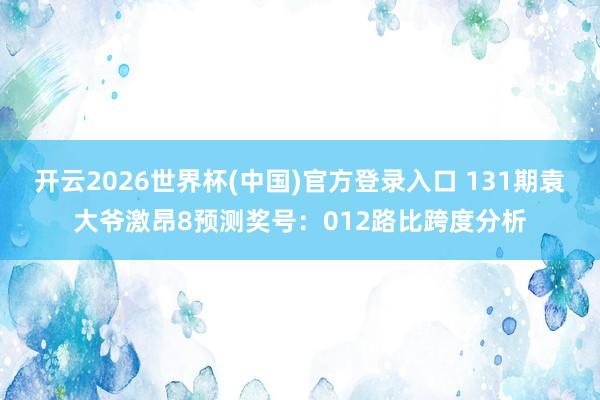 开云2026世界杯(中国)官方登录入口 131期袁大爷激昂8预测奖号:012路比跨度分析