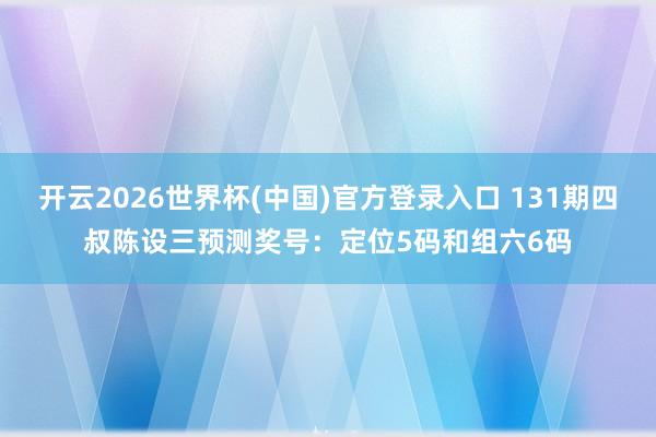 开云2026世界杯(中国)官方登录入口 131期四叔陈设三预测奖号:定位5码和组六6码