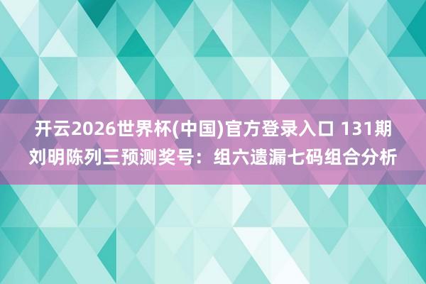 开云2026世界杯(中国)官方登录入口 131期刘明陈列三预测奖号:组六遗漏七码组合分析