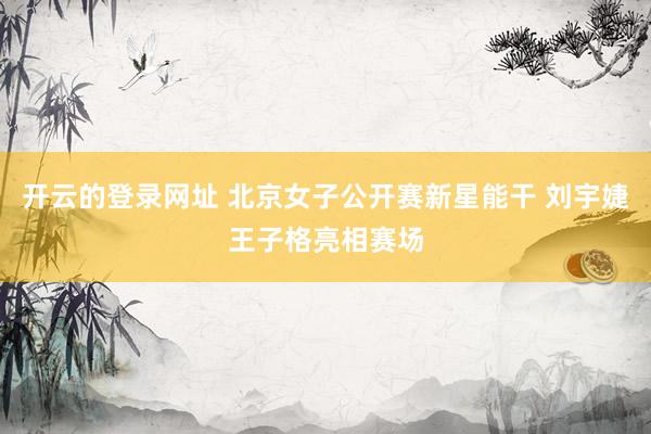 开云的登录网址 北京女子公开赛新星能干 刘宇婕王子格亮相赛场