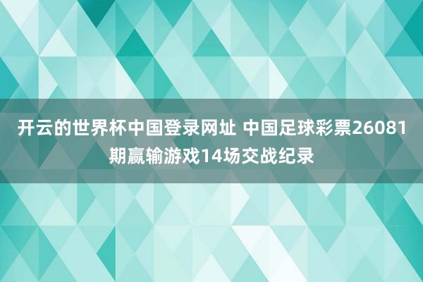 开云的世界杯中国登录网址 中国足球彩票26081期赢输游戏14场交战纪录