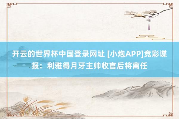 开云的世界杯中国登录网址 [小炮APP]竞彩谍报：利雅得月牙主帅收官后将离任