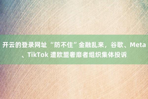 开云的登录网址 “防不住”金融乱来,谷歌、Meta、TikTok 遭欧盟奢靡者组织集体投诉