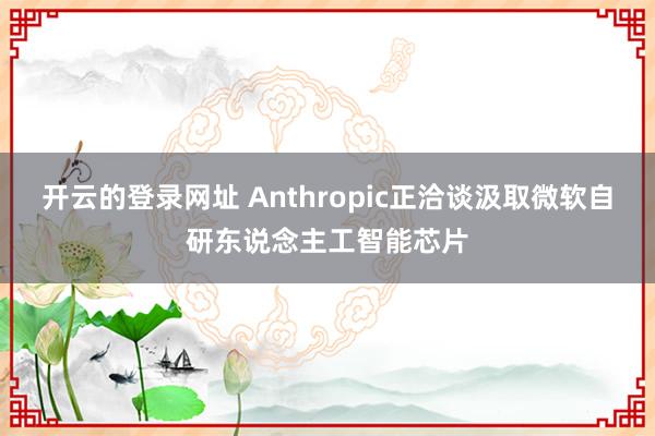 开云的登录网址 Anthropic正洽谈汲取微软自研东说念主工智能芯片