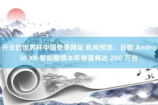 开云的世界杯中国登录网址 机构预测:谷歌 Android XR 智能眼镜本年销量将达 200 万台