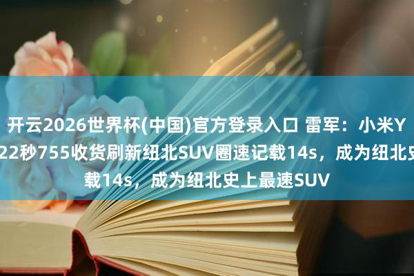 开云2026世界杯(中国)官方登录入口 雷军:小米YU7 GT以7分22秒755收货刷新纽北SUV圈速记载14s,成为纽北史上最速SUV