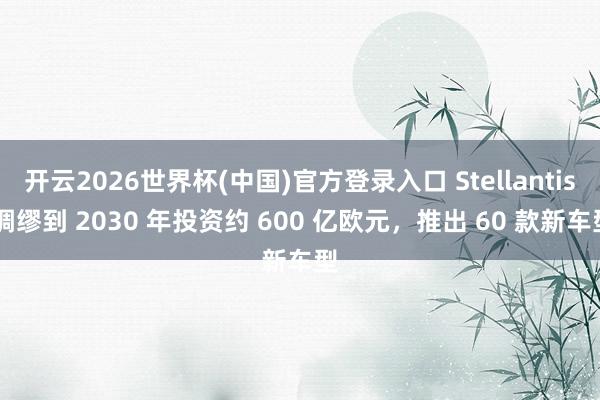 开云2026世界杯(中国)官方登录入口 Stellantis 绸缪到 2030 年投资约 600 亿欧元,推出 60 款新车型