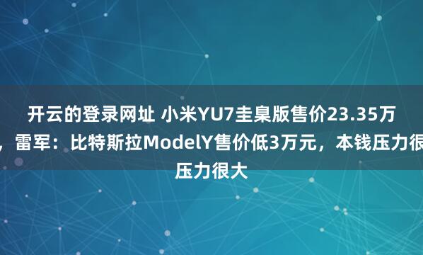 开云的登录网址 小米YU7圭臬版售价23.35万元,雷军:比特斯拉ModelY售价低3万元,本钱压力很大