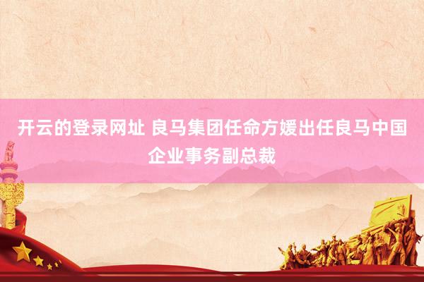 开云的登录网址 良马集团任命方媛出任良马中国企业事务副总裁