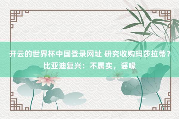 开云的世界杯中国登录网址 研究收购玛莎拉蒂?比亚迪复兴:不属实,谣喙