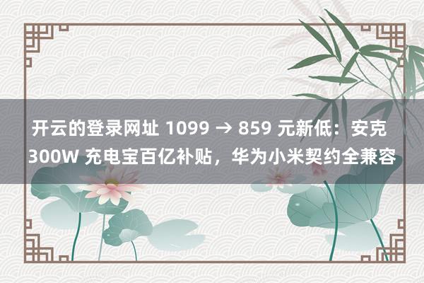 开云的登录网址 1099 → 859 元新低:安克 300W 充电宝百亿补贴,华为小米契约全兼容