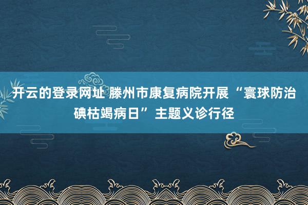 开云的登录网址 滕州市康复病院开展 “寰球防治碘枯竭病日” 主题义诊行径