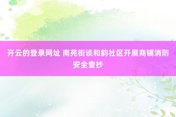 开云的登录网址 南苑街谈和韵社区开展商铺消防安全查抄
