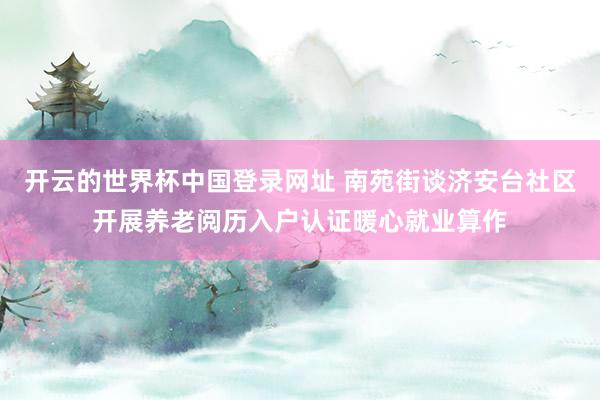 开云的世界杯中国登录网址 南苑街谈济安台社区开展养老阅历入户认证暖心就业算作
