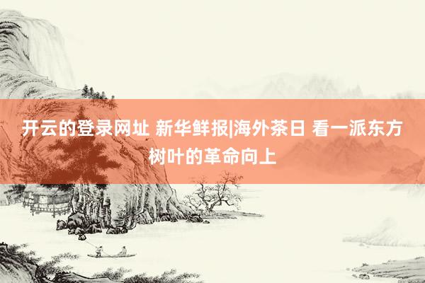 开云的登录网址 新华鲜报|海外茶日 看一派东方树叶的革命向上