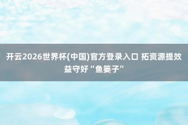 开云2026世界杯(中国)官方登录入口 拓资源提效益守好“鱼篓子”