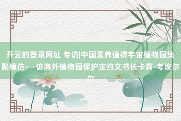 开云的登录网址 专访|中国素养值得宇宙植物园集聚模仿——访海外植物园保护定约文书长卡莉·考埃尔