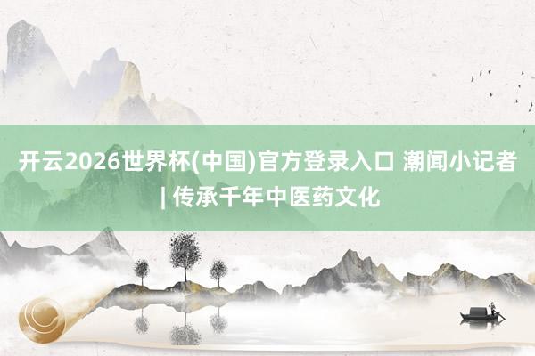 开云2026世界杯(中国)官方登录入口 潮闻小记者 | 传承千年中医药文化