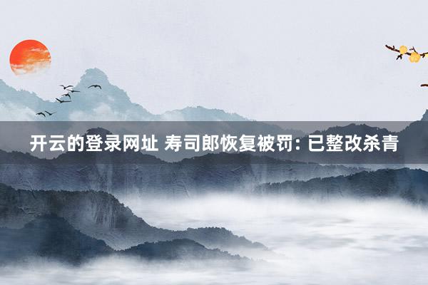 开云的登录网址 寿司郎恢复被罚: 已整改杀青