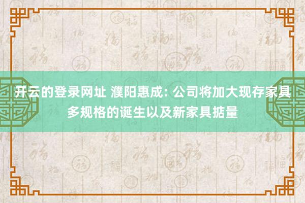 开云的登录网址 濮阳惠成: 公司将加大现存家具多规格的诞生以及新家具掂量