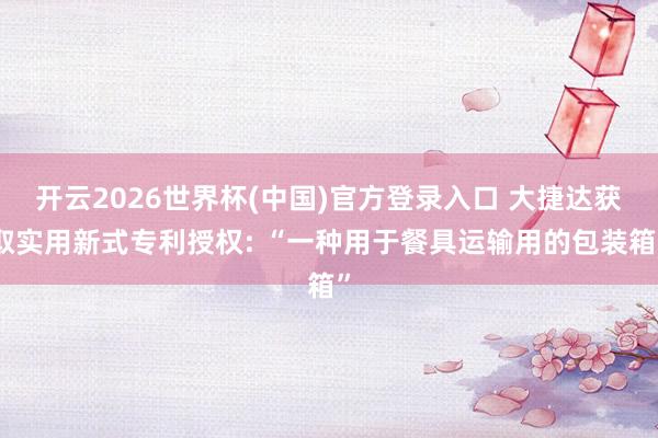 开云2026世界杯(中国)官方登录入口 大捷达获取实用新式专利授权: “一种用于餐具运输用的包装箱”